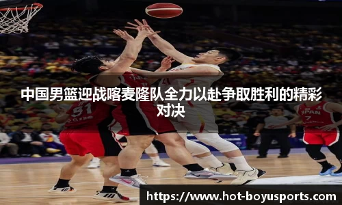 中国男篮迎战喀麦隆队全力以赴争取胜利的精彩对决